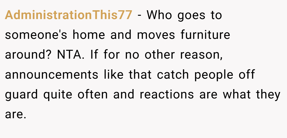 AdministrationThis77 − Who goes to someone's home and moves furniture around? NTA. If for no other reason, announcements like that catch people off guard quite often and reactions are what they are.