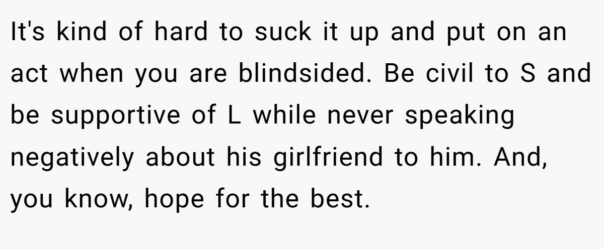 It's kind of hard to suck it up and put on an act when you are blindsided. Be civil to S and be supportive of L while never speaking negatively about his girlfriend to him. And, you know, hope for the best.