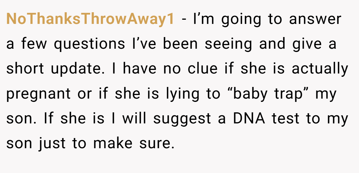 NoThanksThrowAway1 − I’m going to answer a few questions I’ve been seeing and give a short update. I have no clue if she is actually pregnant or if she is lying to “baby trap” my son. If she is I will suggest a DNA test to my son just to make sure.