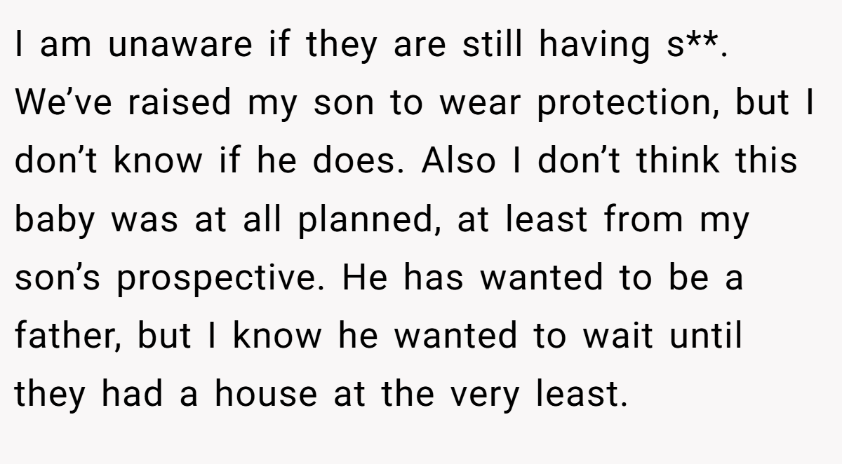 I am unaware if they are still having s**. We’ve raised my son to wear protection, but I don’t know if he does. Also I don’t think this baby was at all planned, at least from my son’s prospective. He has wanted to be a father, but I know he wanted to wait until they had a house at the very least.