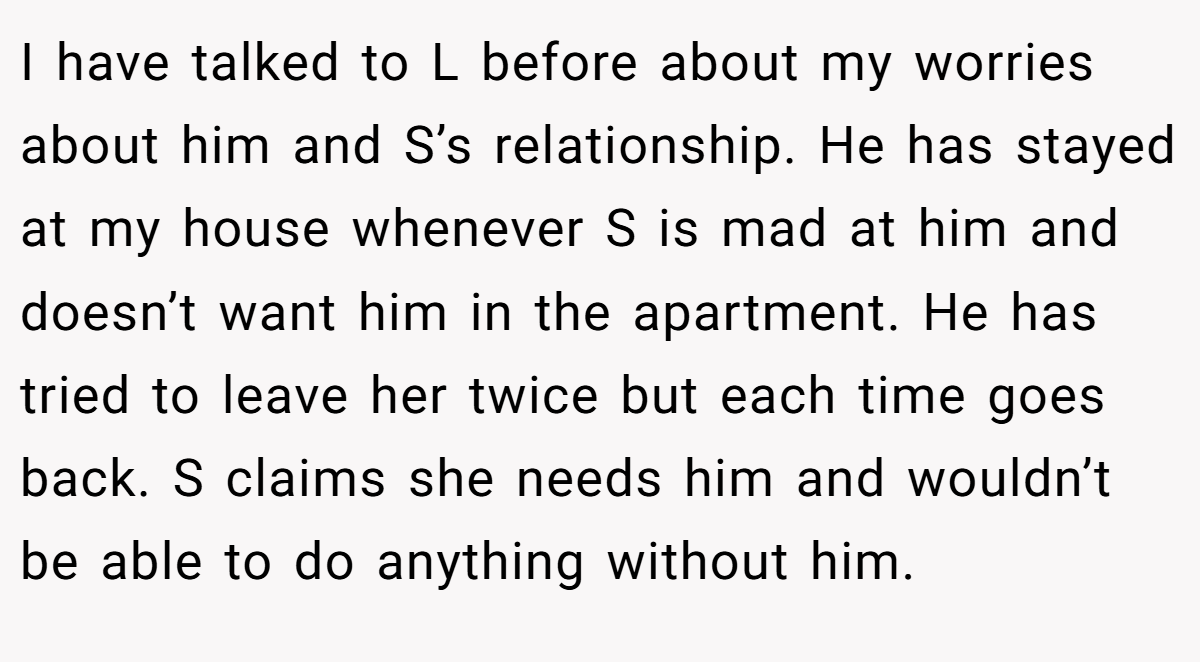 I have talked to L before about my worries about him and S’s relationship. He has stayed at my house whenever S is mad at him and doesn’t want him in the apartment. He has tried to leave her twice but each time goes back. S claims she needs him and wouldn’t be able to do anything without him.