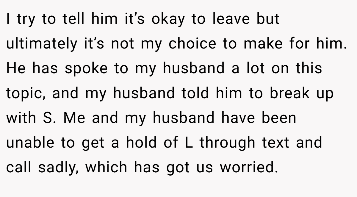 I try to tell him it’s okay to leave but ultimately it’s not my choice to make for him. He has spoke to my husband a lot on this topic, and my husband told him to break up with S. Me and my husband have been unable to get a hold of L through text and call sadly, which has got us worried.