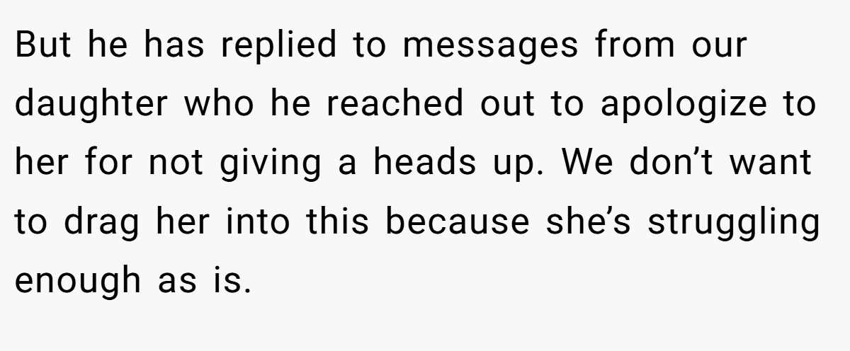 But he has replied to messages from our daughter who he reached out to apologize to her for not giving a heads up. We don’t want to drag her into this because she’s struggling enough as is.