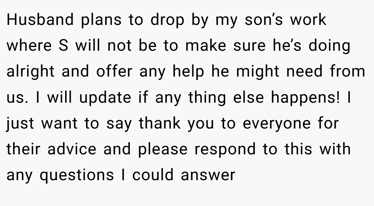 Husband plans to drop by my son’s work where S will not be to make sure he’s doing alright and offer any help he might need from us. I will update if any thing else happens! I just want to say thank you to everyone for their advice and please respond to this with any questions I could answer