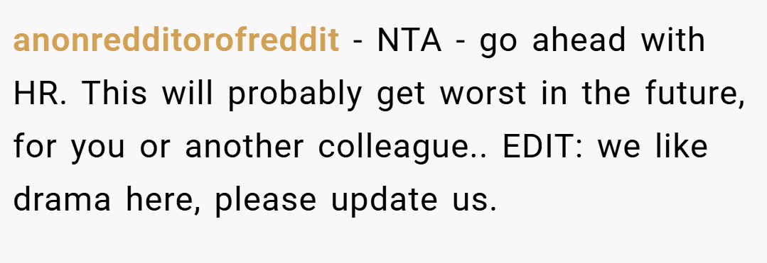 anonredditorofreddit − NTA - go ahead with HR. This will probably get worst in the future, for you or another colleague.. EDIT: we like drama here, please update us.