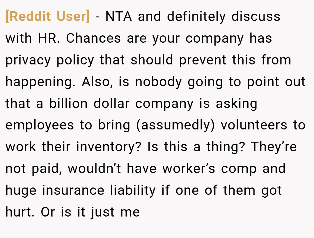 [Reddit User] − NTA and definitely discuss with HR. Chances are your company has privacy policy that should prevent this from happening. Also, is nobody going to point out that a billion dollar company is asking employees to bring (assumedly) volunteers to work their inventory? Is this a thing? They’re not paid, wouldn’t have worker’s comp and huge insurance liability if one of them got hurt. Or is it just me