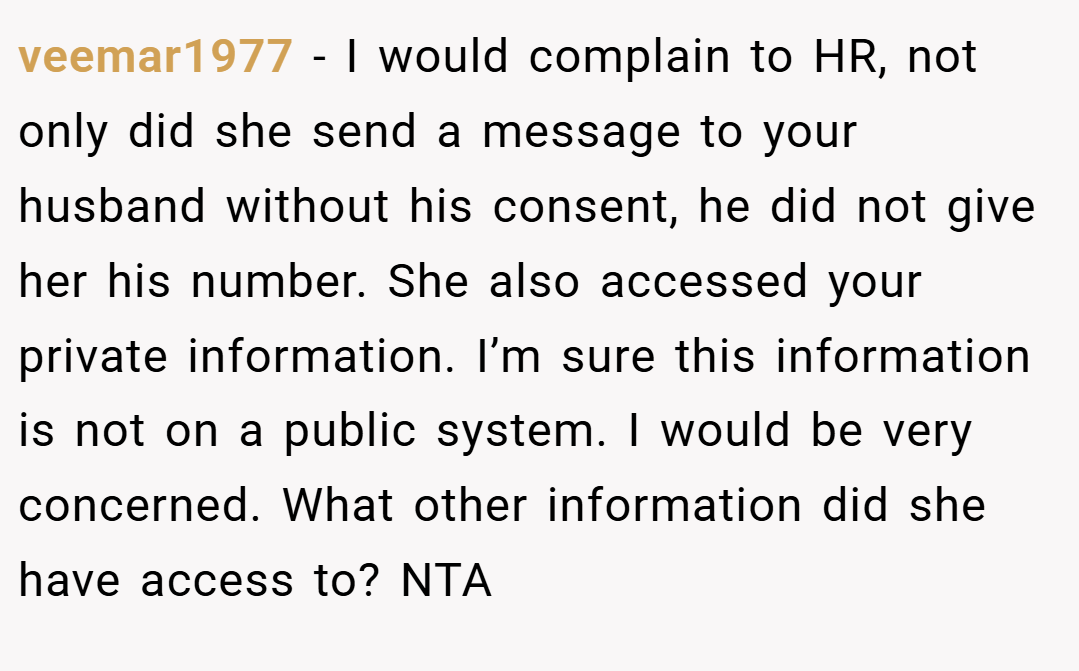 veemar1977 − I would complain to HR, not only did she send a message to your husband without his consent, he did not give her his number. She also accessed your private information. I’m sure this information is not on a public system. I would be very concerned. What other information did she have access to? NTA
