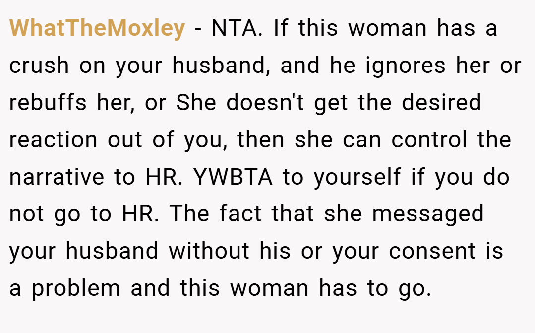 WhatTheMoxley − NTA. If this woman has a crush on your husband, and he ignores her or rebuffs her, or She doesn't get the desired reaction out of you, then she can control the narrative to HR. YWBTA to yourself if you do not go to HR. The fact that she messaged your husband without his or your consent is a problem and this woman has to go.