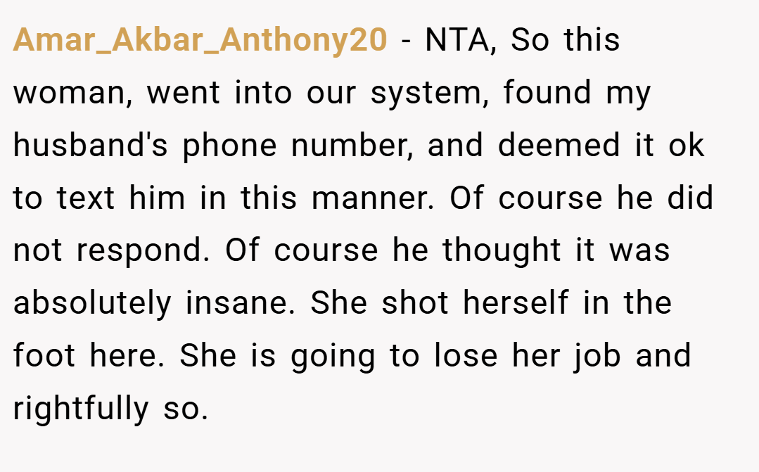 Amar_Akbar_Anthony20 − NTA, So this woman, went into our system, found my husband's phone number, and deemed it ok to text him in this manner. Of course he did not respond. Of course he thought it was absolutely insane. She shot herself in the foot here. She is going to lose her job and rightfully so.