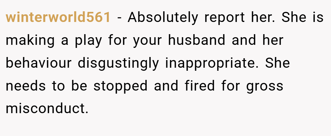 winterworld561 − Absolutely report her. She is making a play for your husband and her behaviour disgustingly inappropriate. She needs to be stopped and fired for gross misconduct.