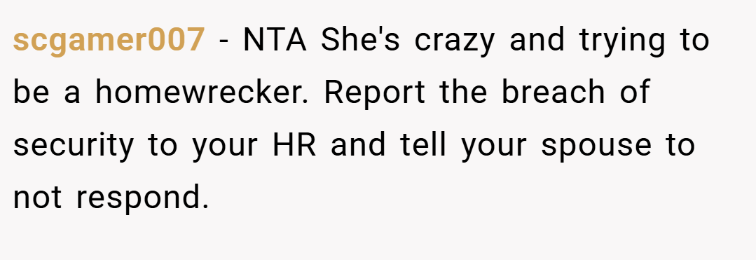 scgamer007 − NTA She's crazy and trying to be a homewrecker. Report the breach of security to your HR and tell your spouse to not respond.
