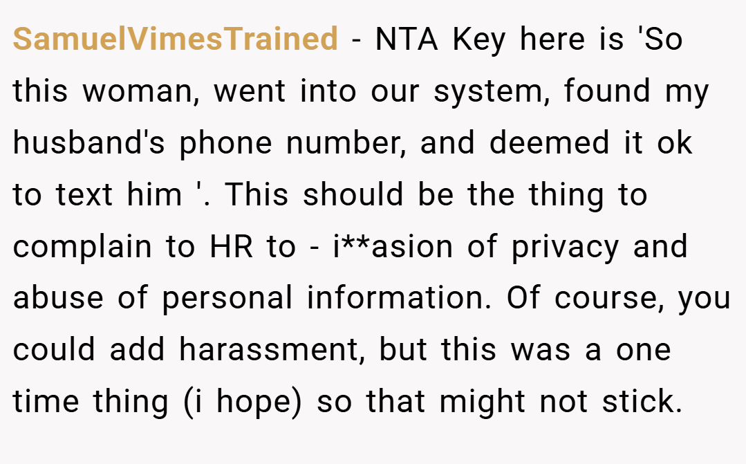 SamuelVimesTrained − NTA Key here is 'So this woman, went into our system, found my husband's phone number, and deemed it ok to text him '. This should be the thing to complain to HR to - i**asion of privacy and abuse of personal information. Of course, you could add harassment, but this was a one time thing (i hope) so that might not stick.