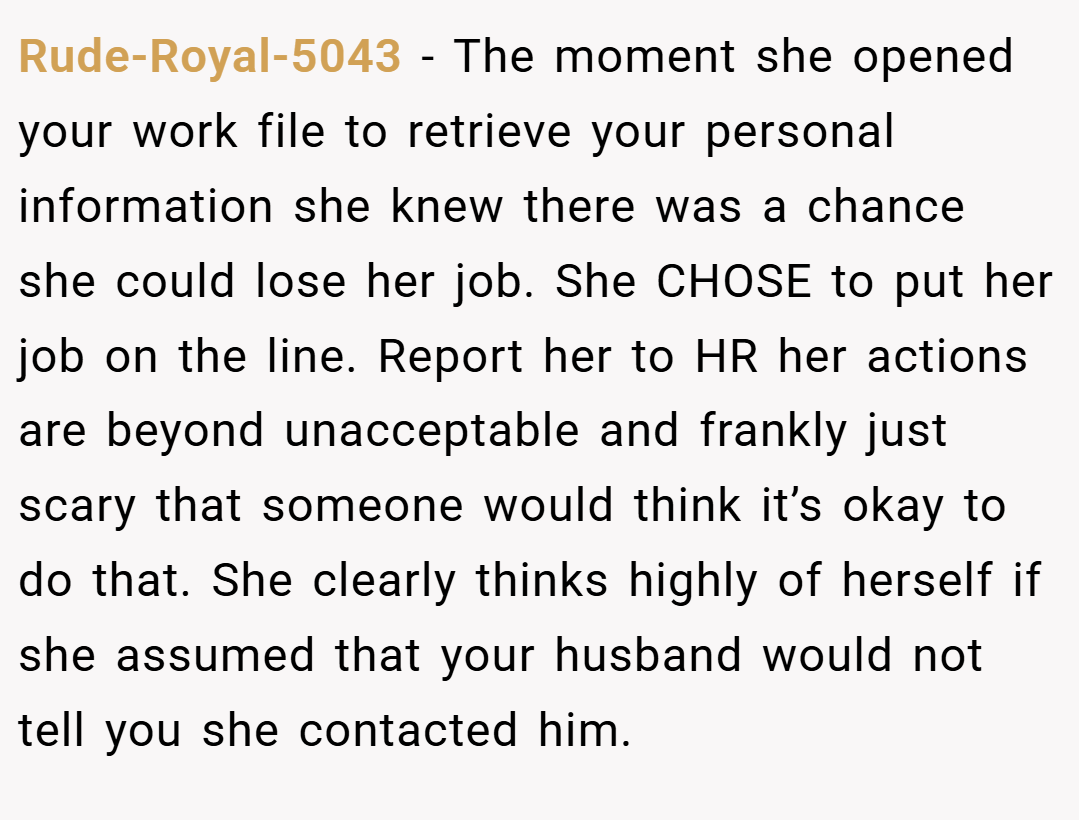 Rude-Royal-5043 − The moment she opened your work file to retrieve your personal information she knew there was a chance she could lose her job. She CHOSE to put her job on the line. Report her to HR her actions are beyond unacceptable and frankly just scary that someone would think it’s okay to do that. She clearly thinks highly of herself if she assumed that your husband would not tell you she contacted him.