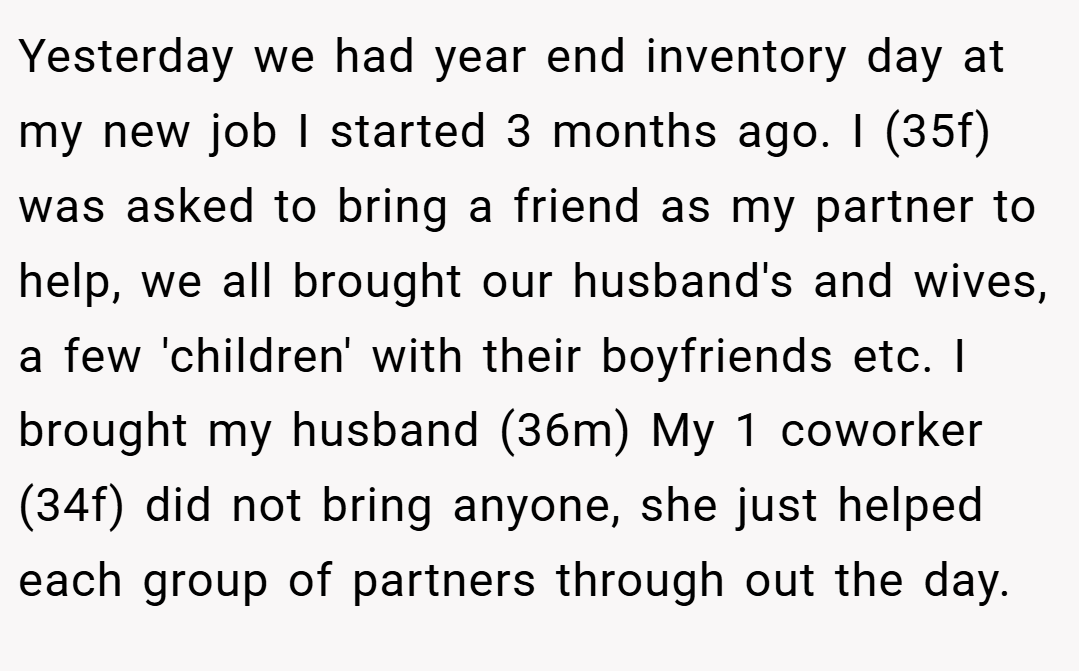 Yesterday we had year end inventory day at my new job I started 3 months ago. I (35f) was asked to bring a friend as my partner to help, we all brought our husband's and wives, a few 'children' with their boyfriends etc. I brought my husband (36m) My 1 coworker (34f) did not bring anyone, she just helped each group of partners through out the day.