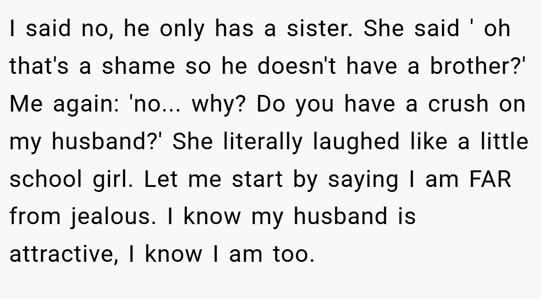 I said no, he only has a sister. She said ' oh that's a shame so he doesn't have a brother?' Me again: 'no... why? Do you have a crush on my husband?' She literally laughed like a little school girl. Let me start by saying I am FAR from jealous. I know my husband is attractive, I know I am too.
