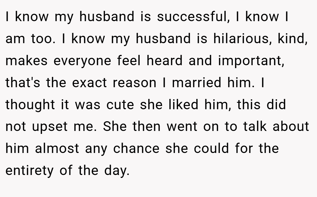 I know my husband is successful, I know I am too. I know my husband is hilarious, kind, makes everyone feel heard and important, that's the exact reason I married him. I thought it was cute she liked him, this did not upset me. She then went on to talk about him almost any chance she could for the entirety of the day.