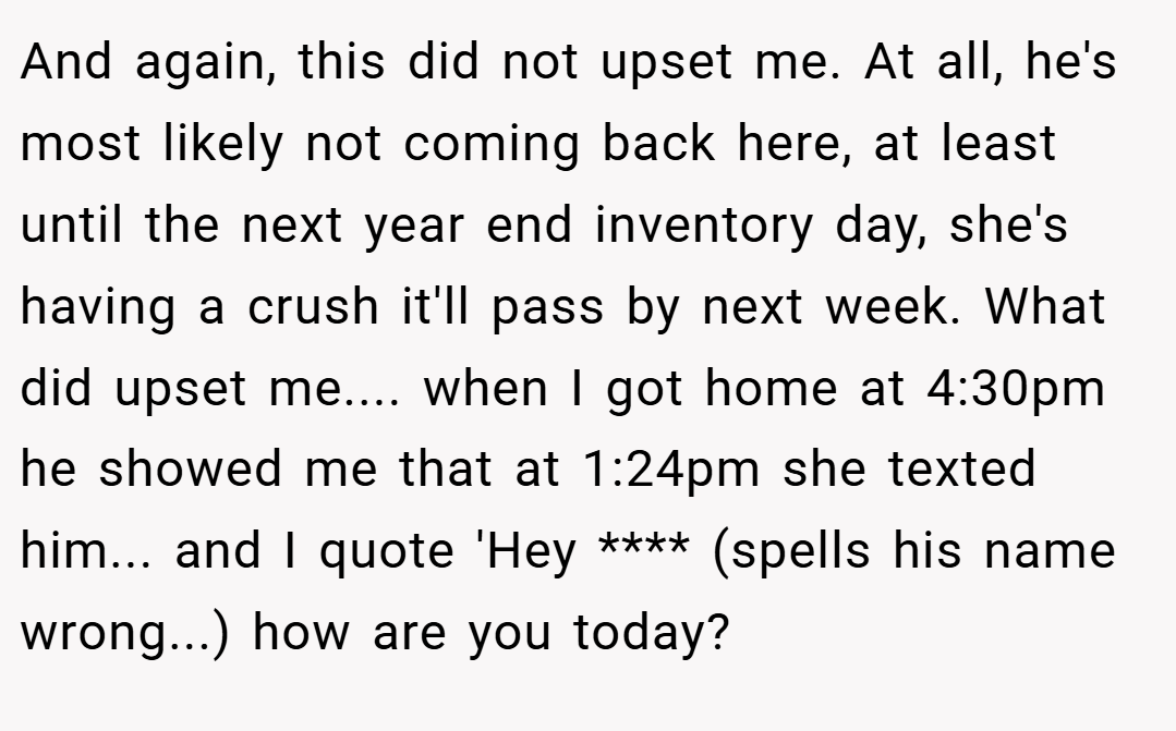 And again, this did not upset me. At all, he's most likely not coming back here, at least until the next year end inventory day, she's having a crush it'll pass by next week. What did upset me.... when I got home at 4:30pm he showed me that at 1:24pm she texted him... and I quote 'Hey **** (spells his name wrong...) how are you today?