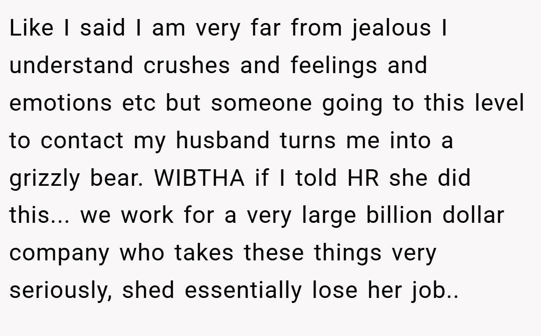 Like I said I am very far from jealous I understand crushes and feelings and emotions etc but someone going to this level to contact my husband turns me into a grizzly bear. WIBTHA if I told HR she did this... we work for a very large billion dollar company who takes these things very seriously, shed essentially lose her job..