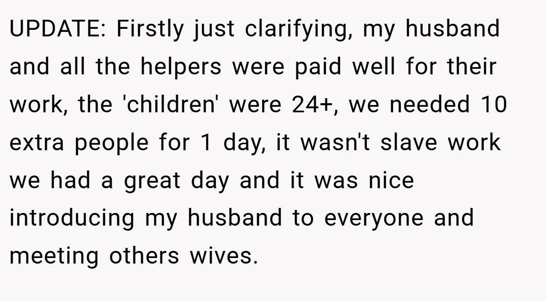 UPDATE: Firstly just clarifying, my husband and all the helpers were paid well for their work, the 'children' were 24+, we needed 10 extra people for 1 day, it wasn't slave work we had a great day and it was nice introducing my husband to everyone and meeting others wives.