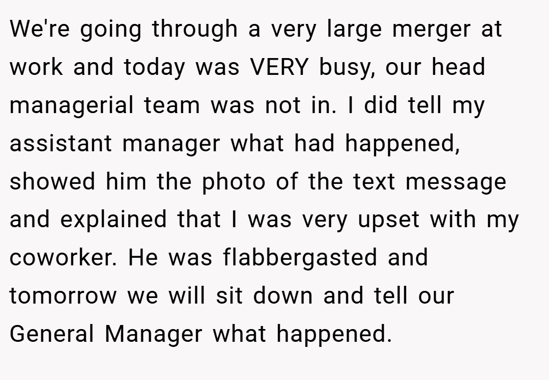 We're going through a very large merger at work and today was VERY busy, our head managerial team was not in. I did tell my assistant manager what had happened, showed him the photo of the text message and explained that I was very upset with my coworker. He was flabbergasted and tomorrow we will sit down and tell our General Manager what happened.