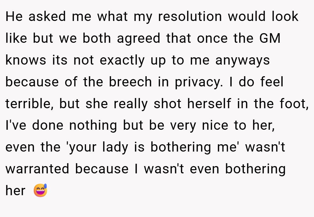 He asked me what my resolution would look like but we both agreed that once the GM knows its not exactly up to me anyways because of the breech in privacy. I do feel terrible, but she really shot herself in the foot, I've done nothing but be very nice to her, even the 'your lady is bothering me' wasn't warranted because I wasn't even bothering her 😅