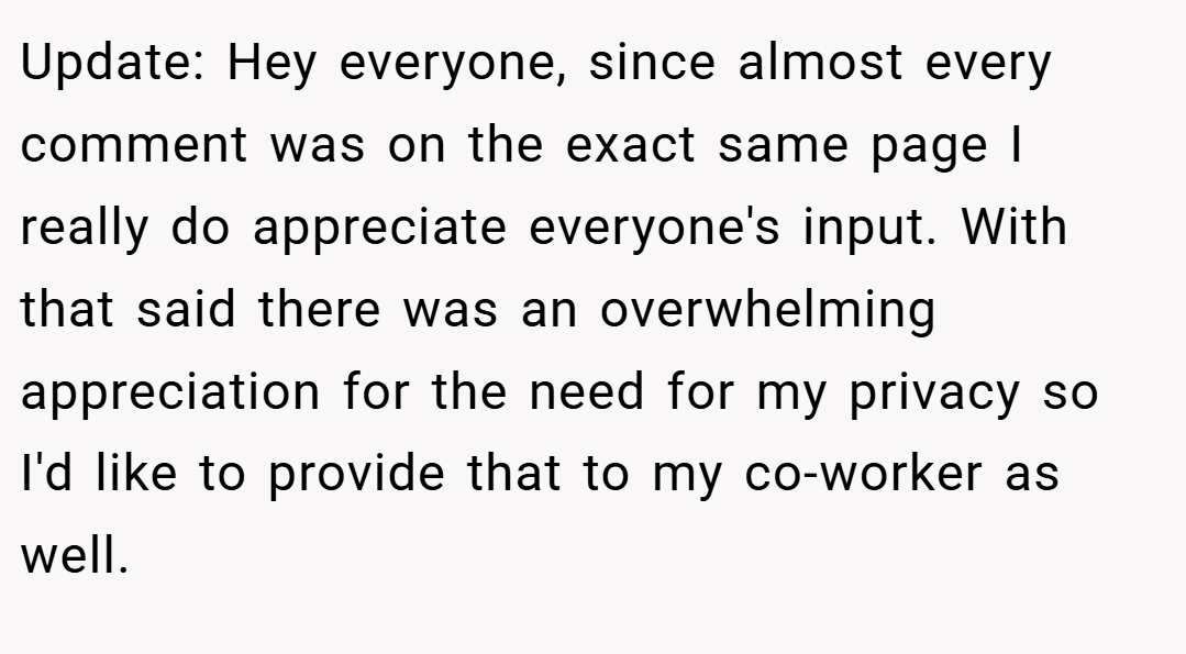 Update: Hey everyone, since almost every comment was on the exact same page I really do appreciate everyone's input. With that said there was an overwhelming appreciation for the need for my privacy so I'd like to provide that to my co-worker as well.