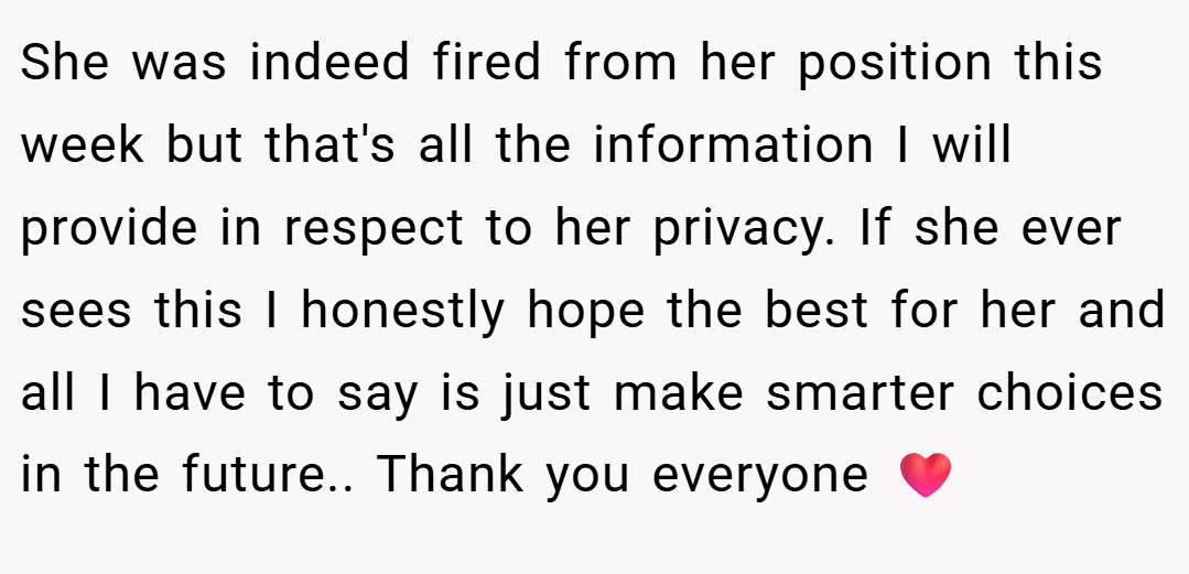 She was indeed fired from her position this week but that's all the information I will provide in respect to her privacy. If she ever sees this I honestly hope the best for her and all I have to say is just make smarter choices in the future.. Thank you everyone ❤️