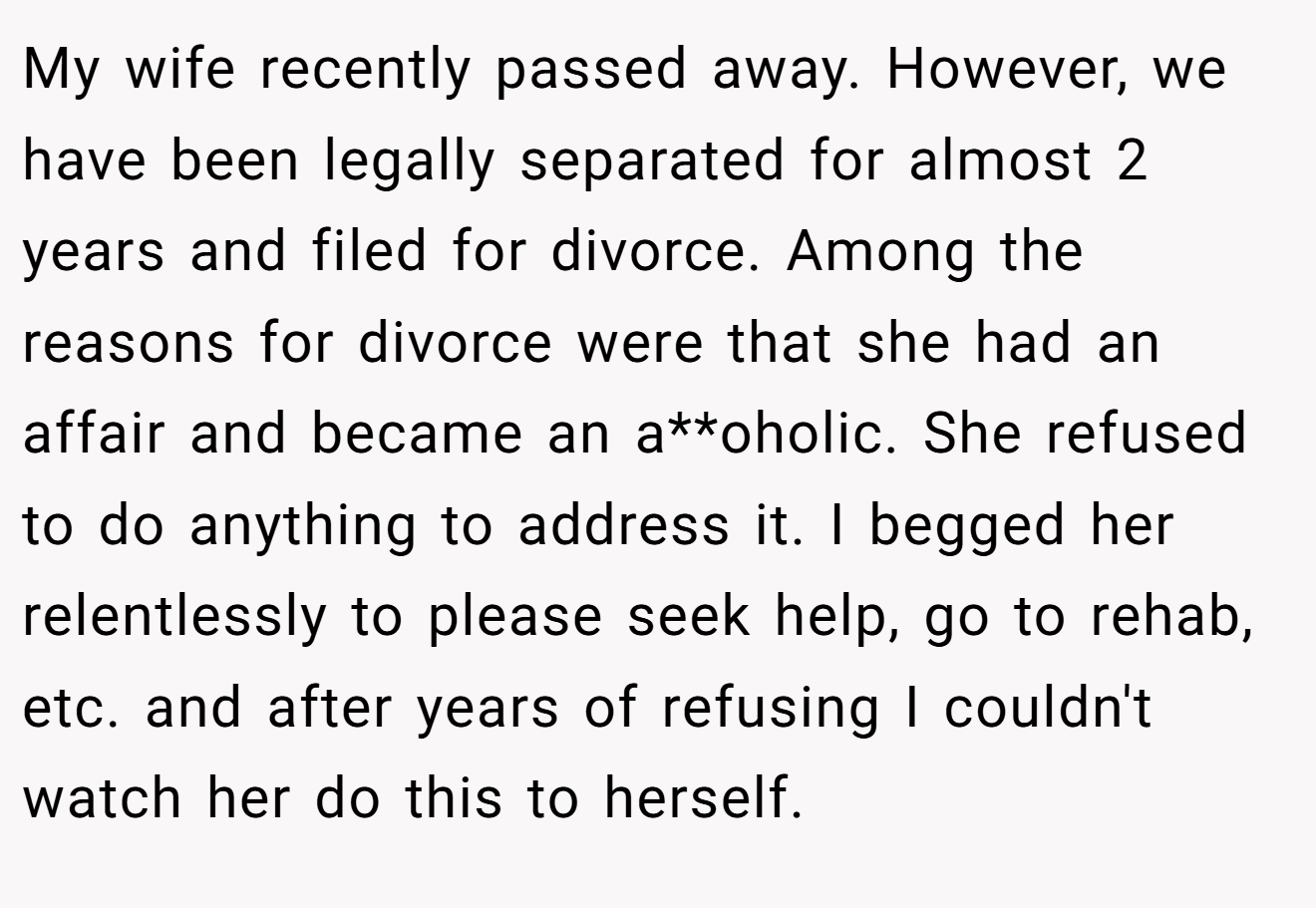 My wife recently passed away. However, we have been legally separated for almost 2 years and filed for divorce. Among the reasons for divorce were that she had an affair and became an a**oholic. She refused to do anything to address it. I begged her relentlessly to please seek help, go to rehab, etc. and after years of refusing I couldn't watch her do this to herself.