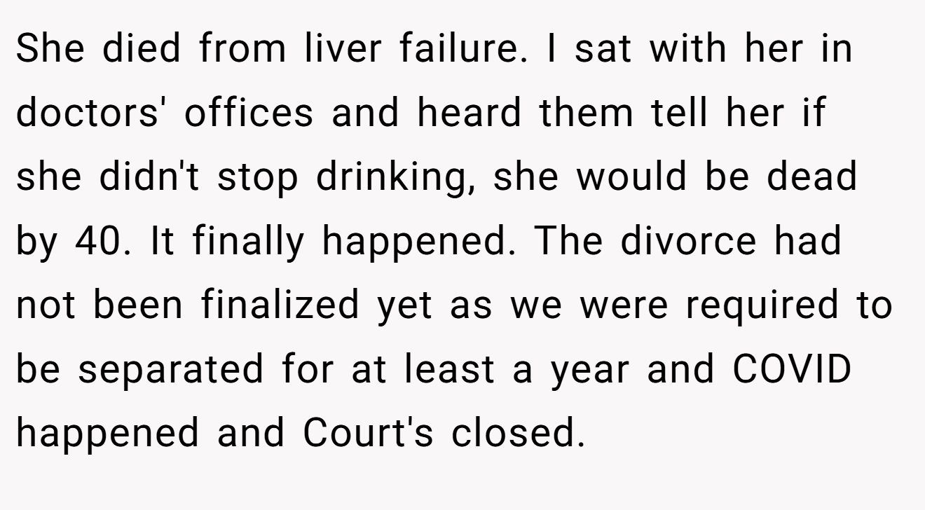 She died from liver failure. I sat with her in doctors' offices and heard them tell her if she didn't stop drinking, she would be dead by 40. It finally happened. The divorce had not been finalized yet as we were required to be separated for at least a year and COVID happened and Court's closed.