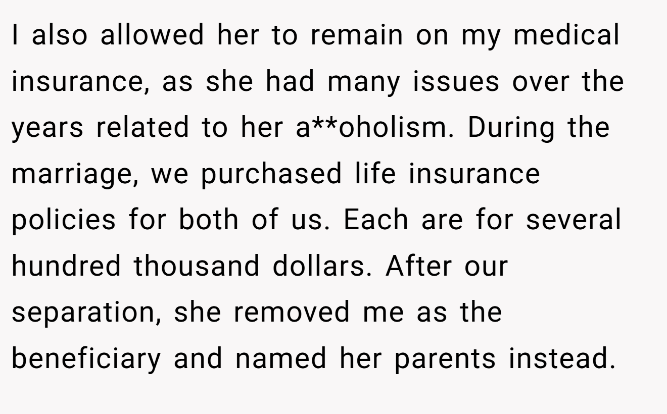 I also allowed her to remain on my medical insurance, as she had many issues over the years related to her a**oholism. During the marriage, we purchased life insurance policies for both of us. Each are for several hundred thousand dollars. After our separation, she removed me as the beneficiary and named her parents instead.