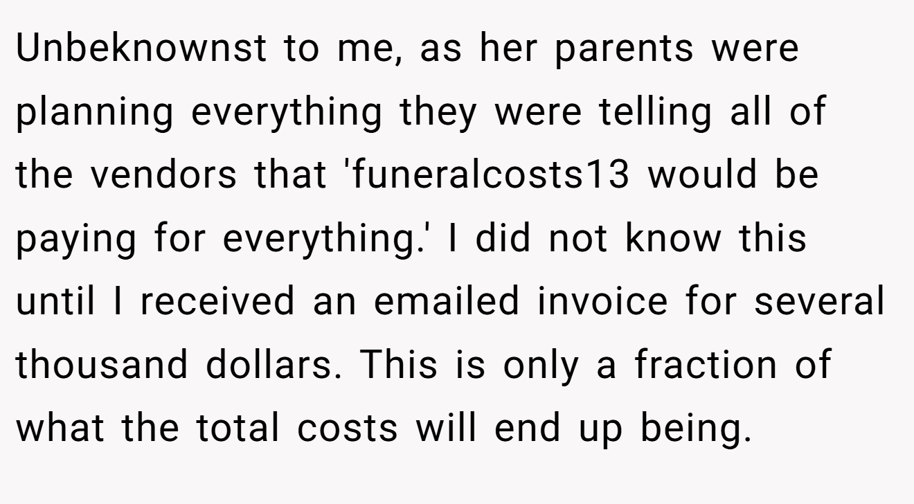 Unbeknownst to me, as her parents were planning everything they were telling all of the vendors that 'funeralcosts13 would be paying for everything.' I did not know this until I received an emailed invoice for several thousand dollars. This is only a fraction of what the total costs will end up being.