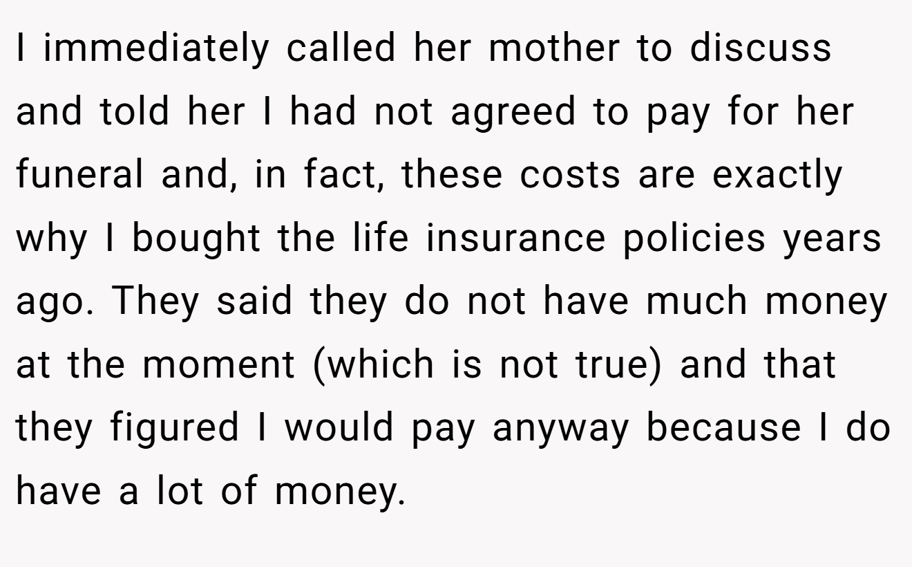 I immediately called her mother to discuss and told her I had not agreed to pay for her funeral and, in fact, these costs are exactly why I bought the life insurance policies years ago. They said they do not have much money at the moment (which is not true) and that they figured I would pay anyway because I do have a lot of money.
