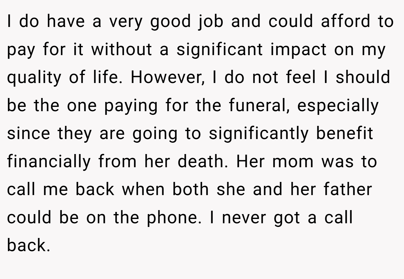 I do have a very good job and could afford to pay for it without a significant impact on my quality of life. However, I do not feel I should be the one paying for the funeral, especially since they are going to significantly benefit financially from her death. Her mom was to call me back when both she and her father could be on the phone. I never got a call back.