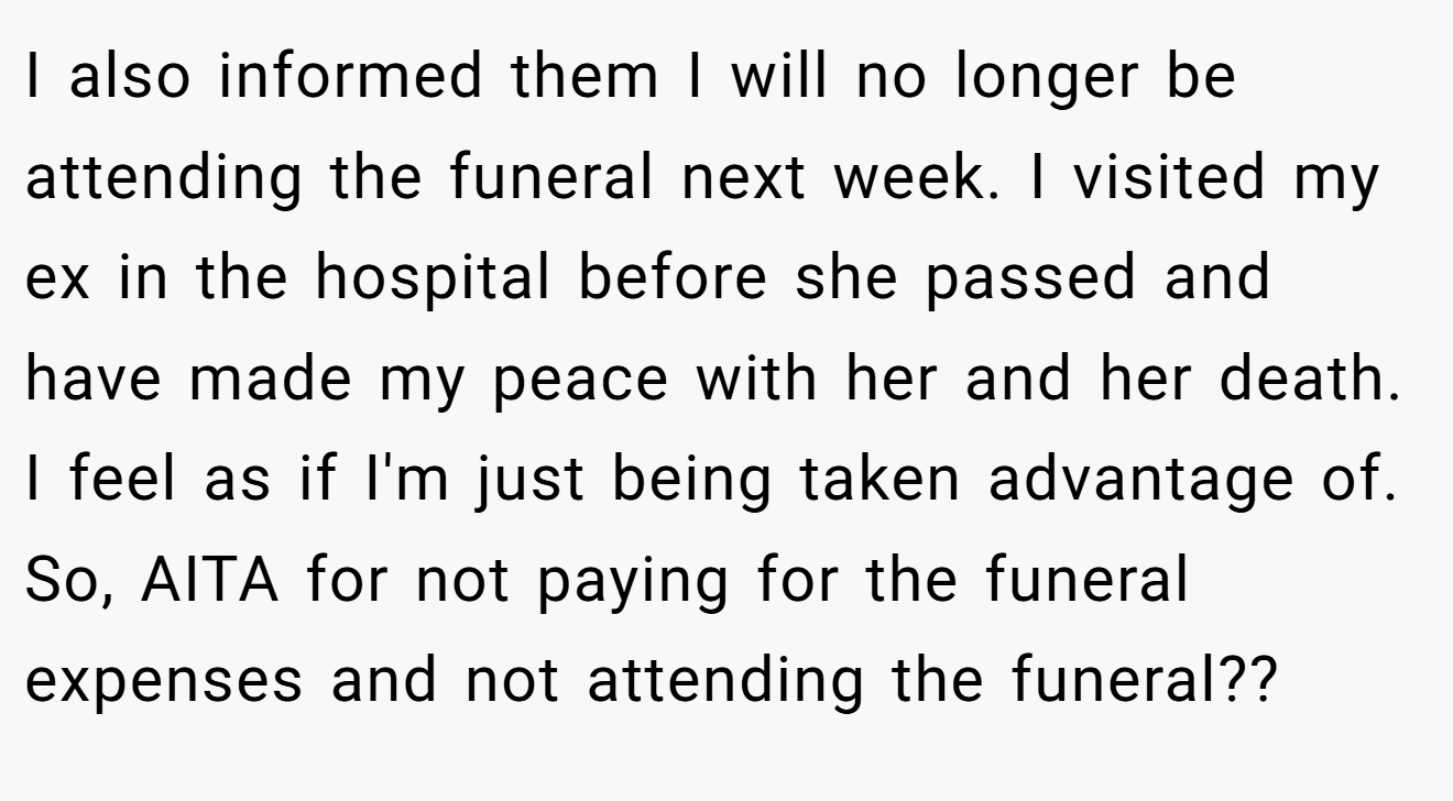 I also informed them I will no longer be attending the funeral next week. I visited my ex in the hospital before she passed and have made my peace with her and her death. I feel as if I'm just being taken advantage of. So, AITA for not paying for the funeral expenses and not attending the funeral??