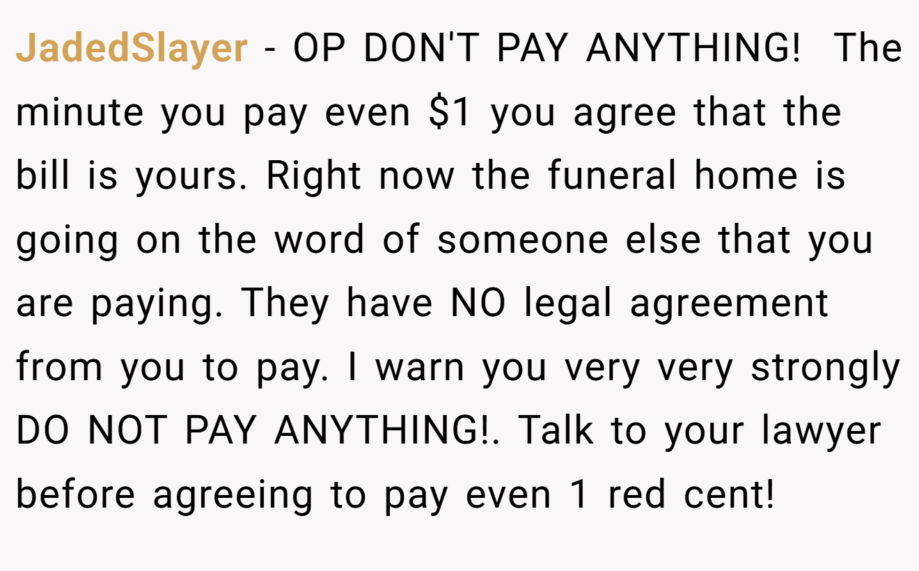 JadedSlayer − OP DON'T PAY ANYTHING!  The minute you pay even $1 you agree that the bill is yours. Right now the funeral home is going on the word of someone else that you are paying. They have NO legal agreement from you to pay. I warn you very very strongly DO NOT PAY ANYTHING!. Talk to your lawyer before agreeing to pay even 1 red cent!