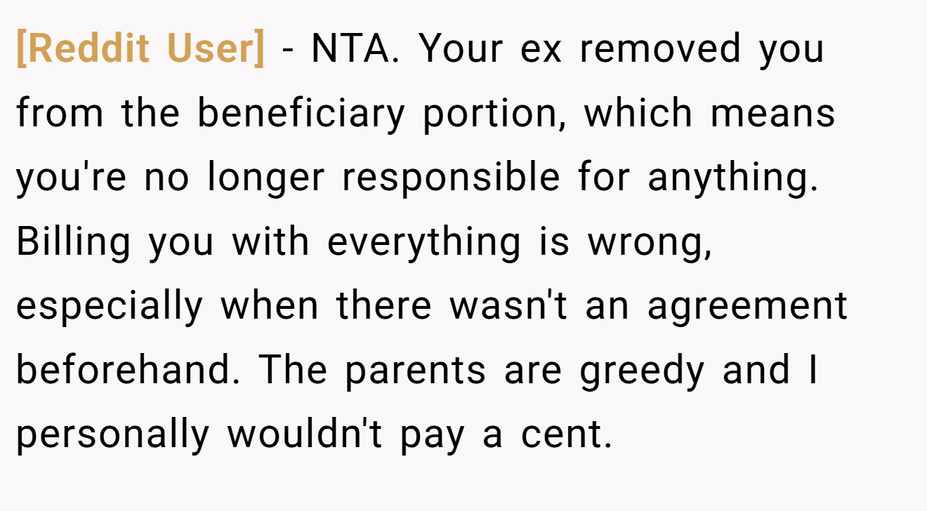 [Reddit User] − NTA. Your ex removed you from the beneficiary portion, which means you're no longer responsible for anything. Billing you with everything is wrong, especially when there wasn't an agreement beforehand. The parents are greedy and I personally wouldn't pay a cent.