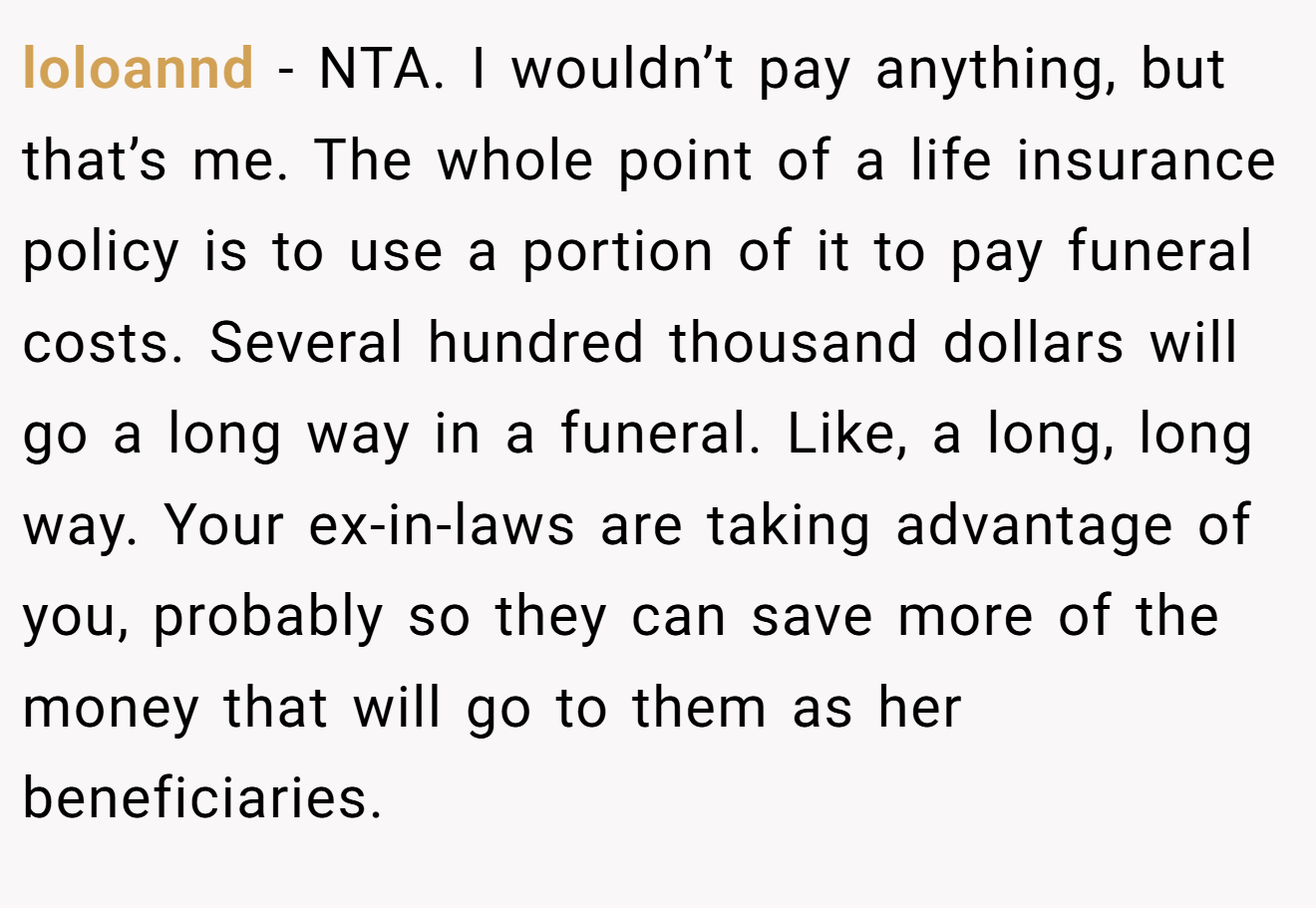 loloannd − NTA. I wouldn’t pay anything, but that’s me. The whole point of a life insurance policy is to use a portion of it to pay funeral costs. Several hundred thousand dollars will go a long way in a funeral. Like, a long, long way. Your ex-in-laws are taking advantage of you, probably so they can save more of the money that will go to them as her beneficiaries.