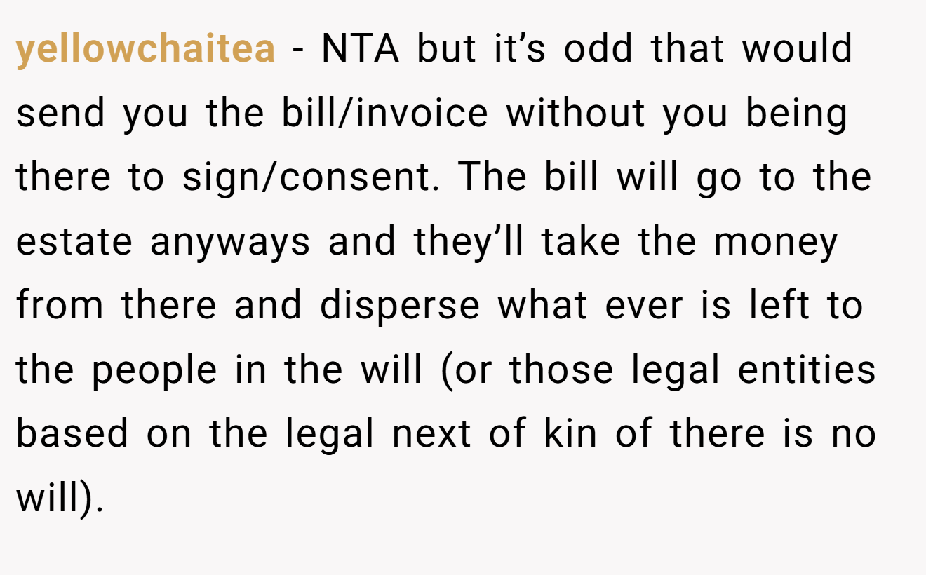yellowchaitea − NTA but it’s odd that would send you the bill/invoice without you being there to sign/consent. The bill will go to the estate anyways and they’ll take the money from there and disperse what ever is left to the people in the will (or those legal entities based on the legal next of kin of there is no will).