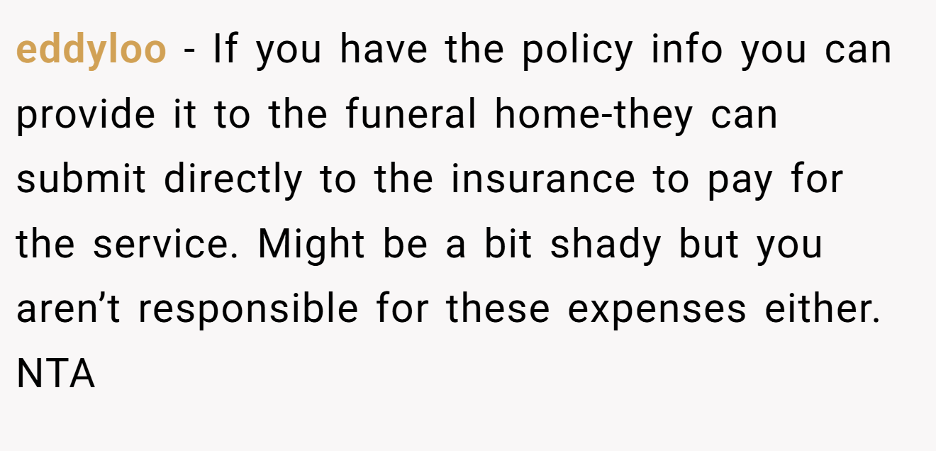 eddyloo − If you have the policy info you can provide it to the funeral home-they can submit directly to the insurance to pay for the service. Might be a bit shady but you aren’t responsible for these expenses either. NTA