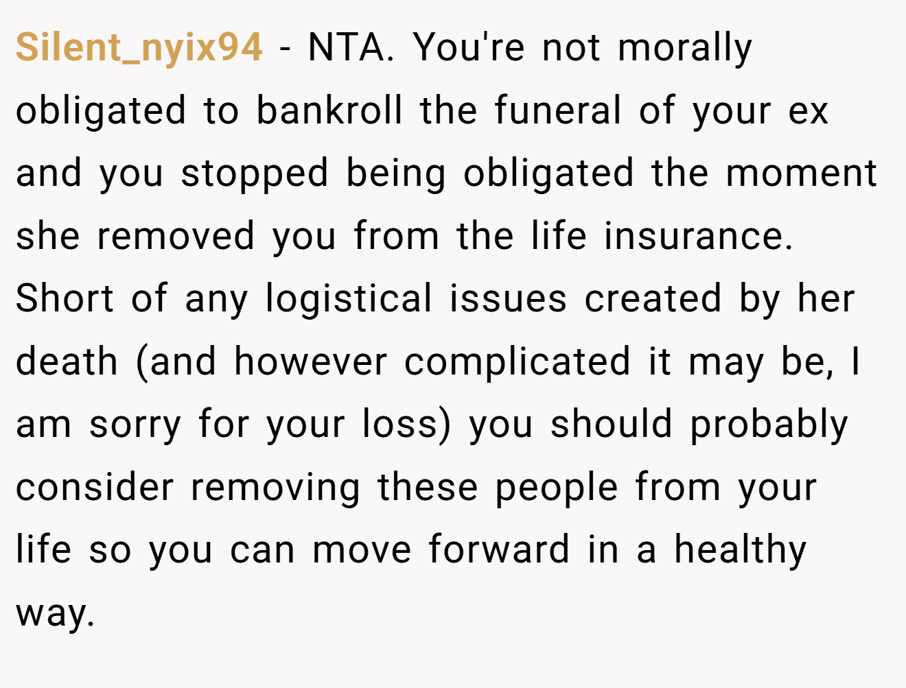Silent_nyix94 − NTA. You're not morally obligated to bankroll the funeral of your ex and you stopped being obligated the moment she removed you from the life insurance. Short of any logistical issues created by her death (and however complicated it may be, I am sorry for your loss) you should probably consider removing these people from your life so you can move forward in a healthy way.