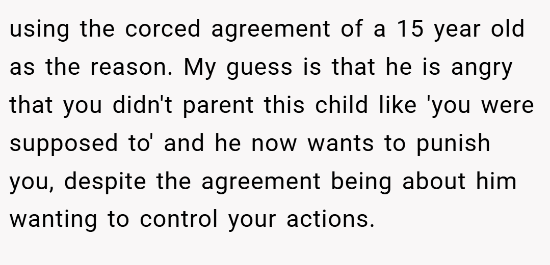 using the corced agreement of a 15 year old as the reason. My guess is that he is angry that you didn't parent this child like 'you were supposed to' and he now wants to punish you, despite the agreement being about him wanting to control your actions.