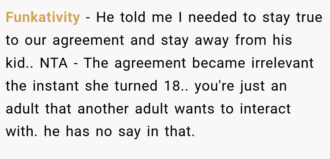 Funkativity − He told me I needed to stay true to our agreement and stay away from his kid.. NTA - The agreement became irrelevant the instant she turned 18.. you're just an adult that another adult wants to interact with. he has no say in that.