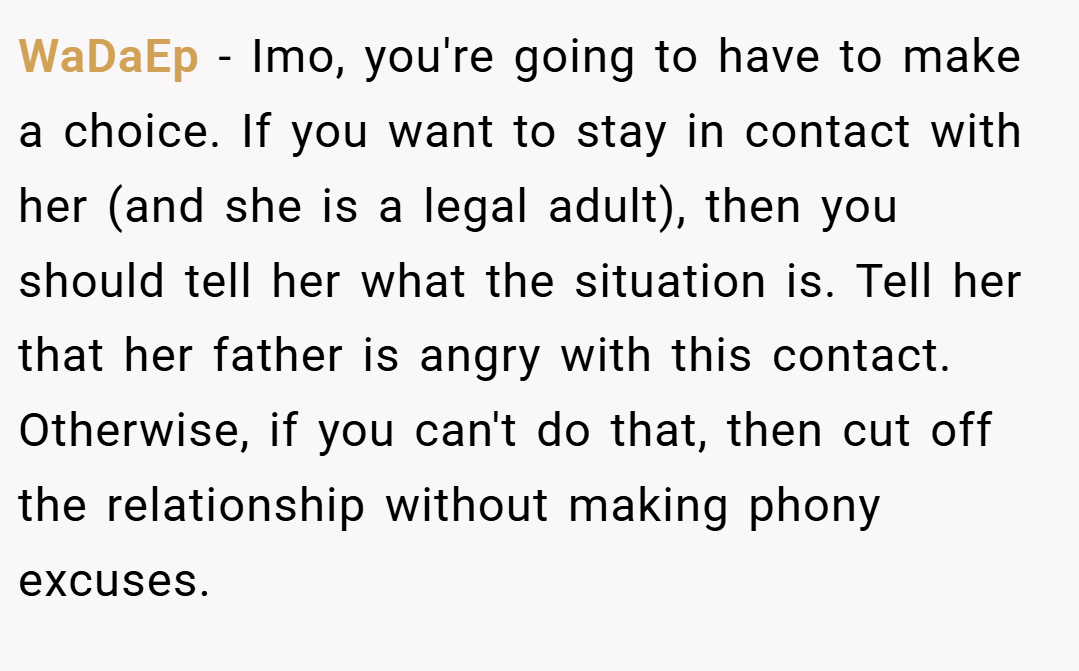 WaDaEp − Imo, you're going to have to make a choice. If you want to stay in contact with her (and she is a legal adult), then you should tell her what the situation is. Tell her that her father is angry with this contact. Otherwise, if you can't do that, then cut off the relationship without making phony excuses.
