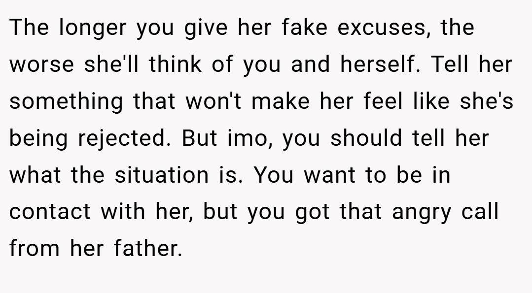 The longer you give her fake excuses, the worse she'll think of you and herself. Tell her something that won't make her feel like she's being rejected. But imo, you should tell her what the situation is. You want to be in contact with her, but you got that angry call from her father.