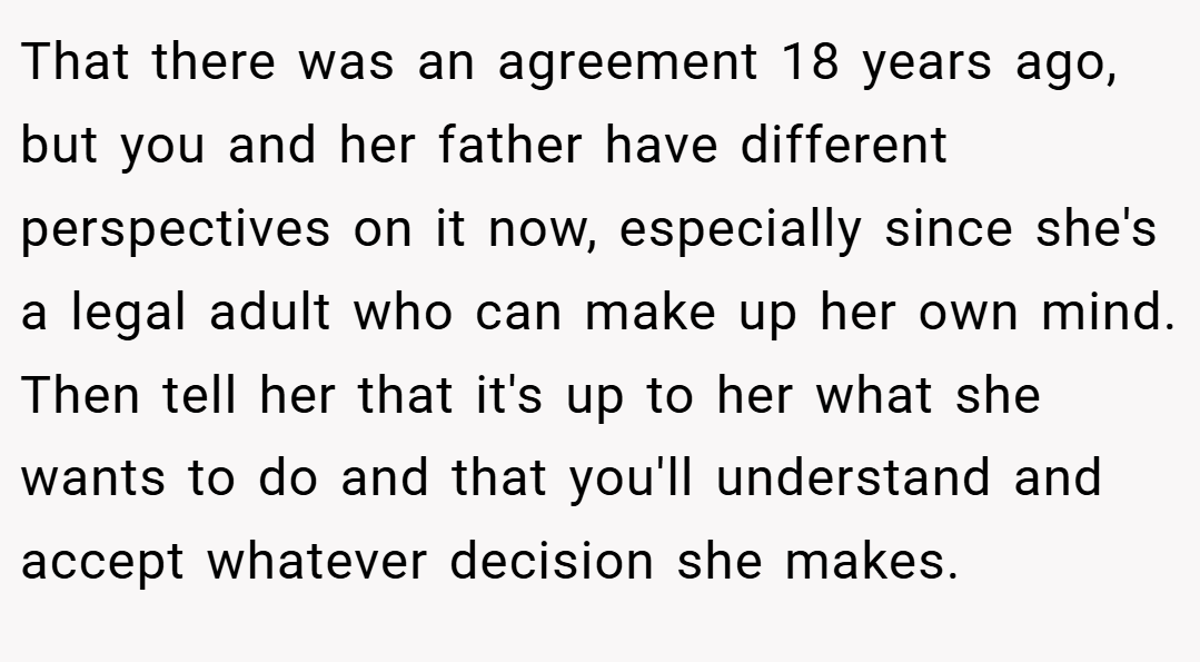 That there was an agreement 18 years ago, but you and her father have different perspectives on it now, especially since she's a legal adult who can make up her own mind. Then tell her that it's up to her what she wants to do and that you'll understand and accept whatever decision she makes.