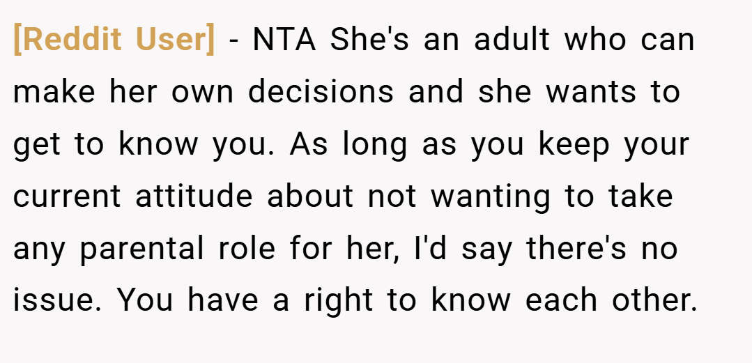 [Reddit User] − NTA She's an adult who can make her own decisions and she wants to get to know you. As long as you keep your current attitude about not wanting to take any parental role for her, I'd say there's no issue. You have a right to know each other.