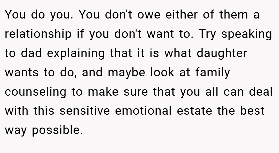You do you. You don't owe either of them a relationship if you don't want to. Try speaking to dad explaining that it is what daughter wants to do, and maybe look at family counseling to make sure that you all can deal with this sensitive emotional estate the best way possible.