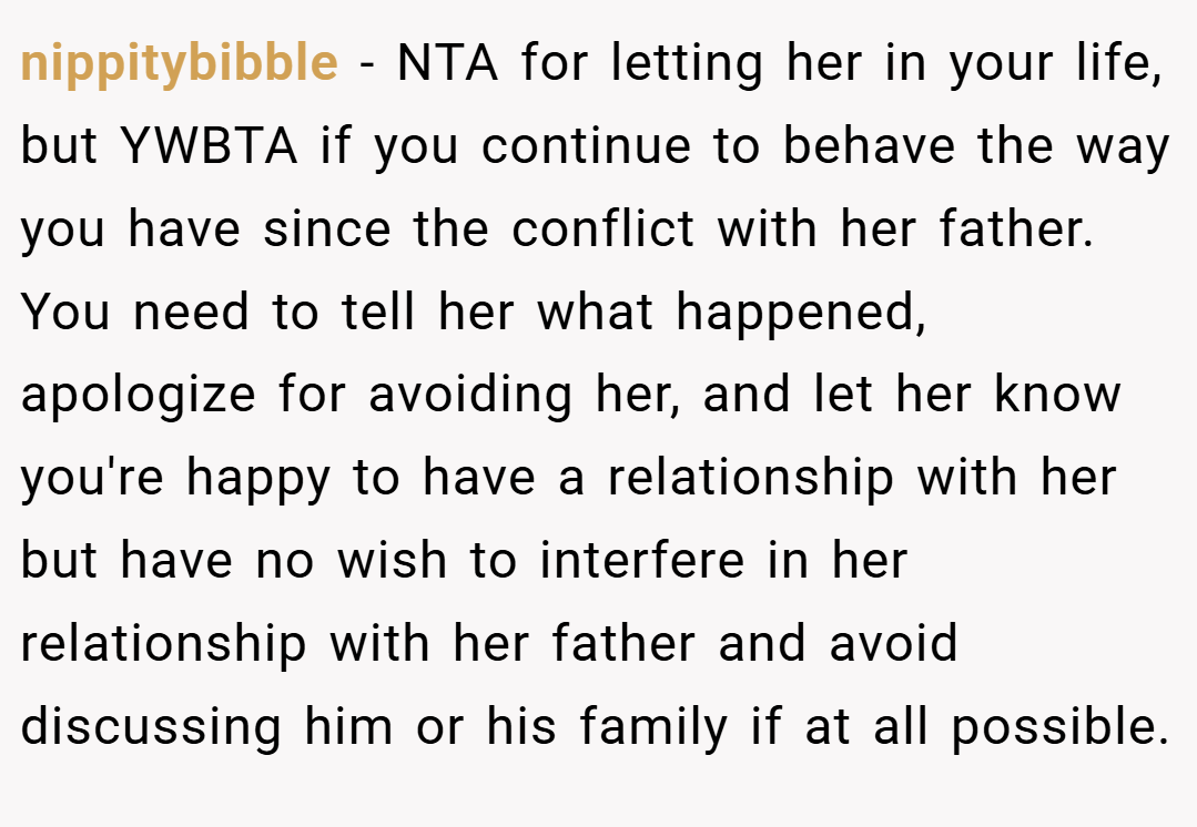 nippitybibble − NTA for letting her in your life, but YWBTA if you continue to behave the way you have since the conflict with her father. You need to tell her what happened, apologize for avoiding her, and let her know you're happy to have a relationship with her but have no wish to interfere in her relationship with her father and avoid discussing him or his family if at all possible.