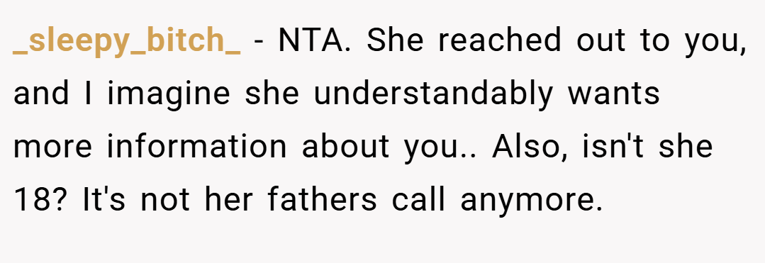 _sleepy_bitch_ − NTA. She reached out to you, and I imagine she understandably wants more information about you.. Also, isn't she 18? It's not her fathers call anymore.