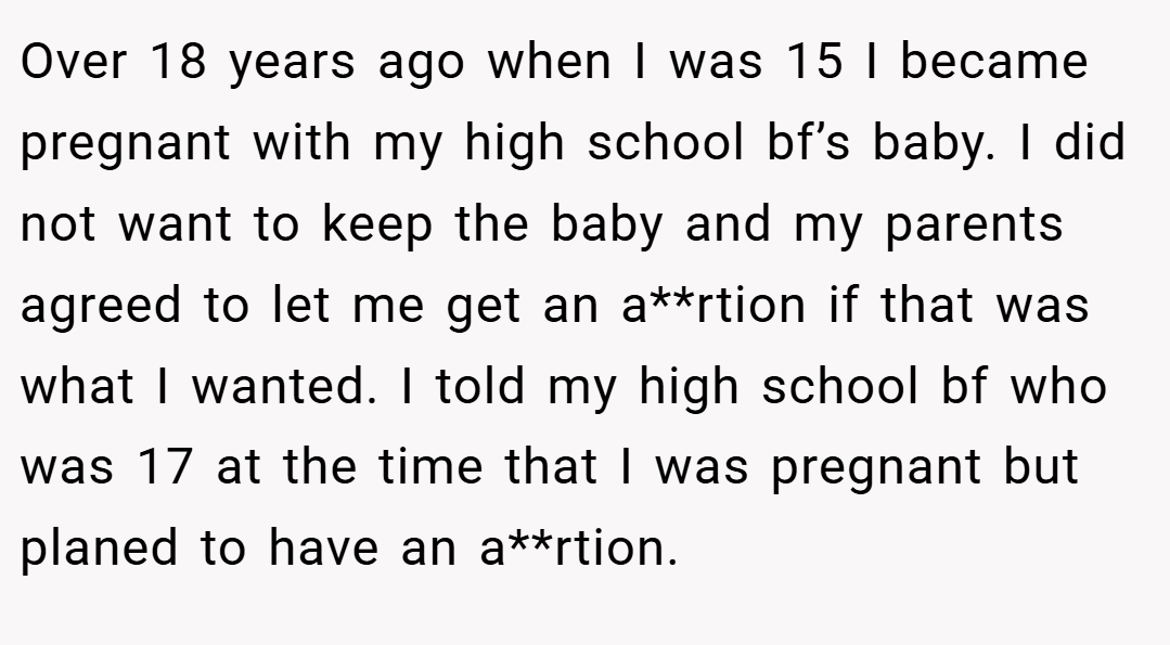 Over 18 years ago when I was 15 I became pregnant with my high school bf’s baby. I did not want to keep the baby and my parents agreed to let me get an a**rtion if that was what I wanted. I told my high school bf who was 17 at the time that I was pregnant but planed to have an a**rtion.